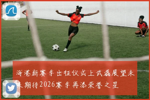 海港新赛季出征仪式上武磊展望未来期待2026赛季再添荣誉之星