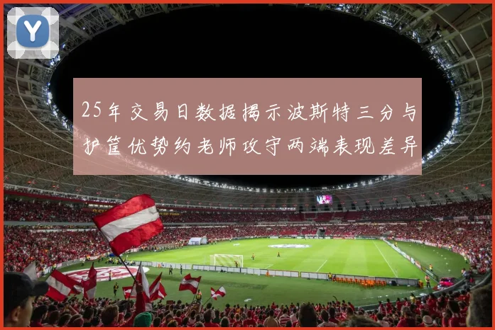 25年交易日数据揭示波斯特三分与护筐优势约老师攻守两端表现差异明显
