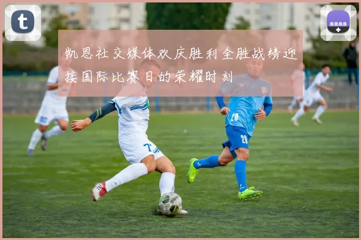 凯恩社交媒体欢庆胜利全胜战绩迎接国际比赛日的荣耀时刻