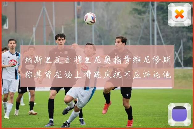 纳斯里反击穆里尼奥指责维尼修斯称其曾在场上滑跪庆祝不应评论他人