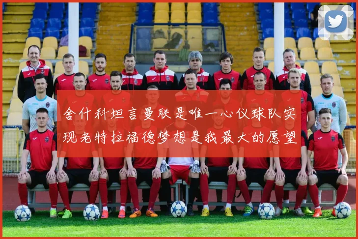 舍什科坦言曼联是唯一心仪球队实现老特拉福德梦想是我最大的愿望