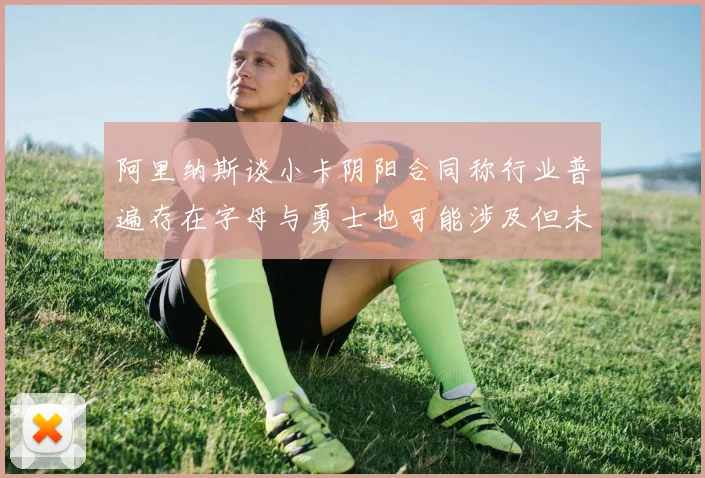 阿里纳斯谈小卡阴阳合同称行业普遍存在字母与勇士也可能涉及但未被查处