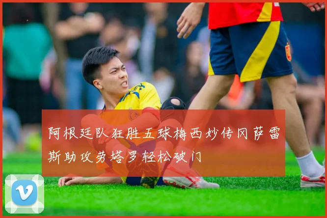 阿根廷队狂胜五球梅西妙传冈萨雷斯助攻劳塔罗轻松破门
