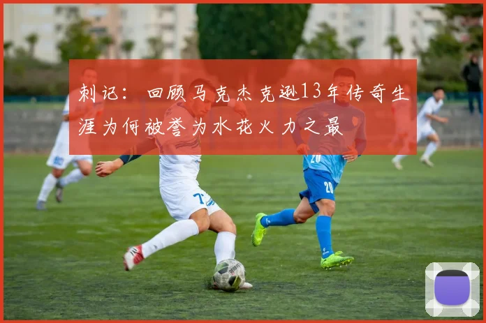 刺记：回顾马克杰克逊13年传奇生涯为何被誉为水花火力之最
