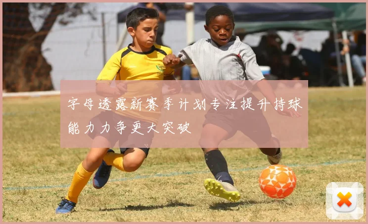 字母透露新赛季计划专注提升持球能力力争更大突破