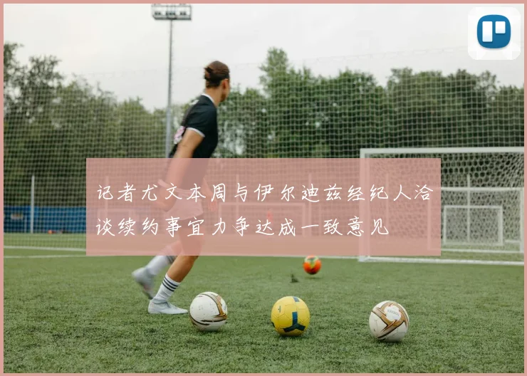 记者尤文本周与伊尔迪兹经纪人洽谈续约事宜力争达成一致意见