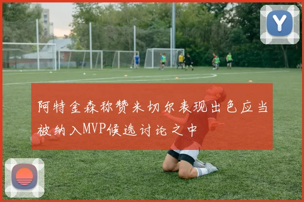 阿特金森称赞米切尔表现出色应当被纳入MVP候选讨论之中