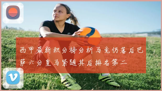 西甲最新积分榜分析马竞仍落后巴萨六分皇马紧随其后排名第二