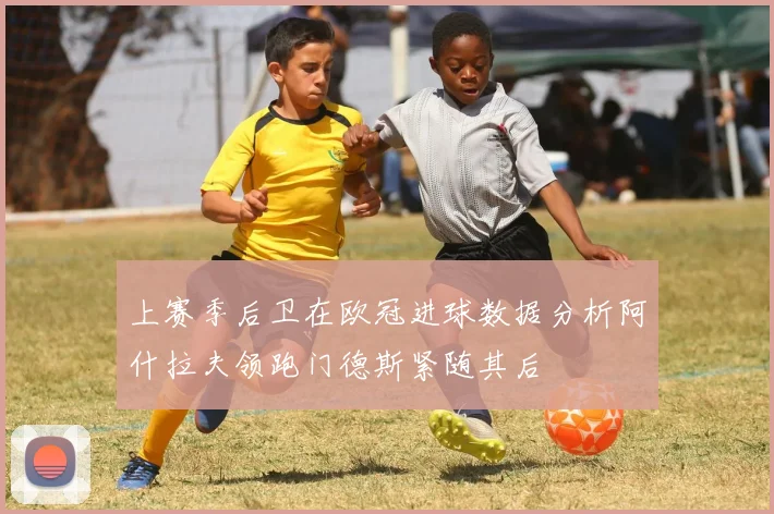 上赛季后卫在欧冠进球数据分析阿什拉夫领跑门德斯紧随其后