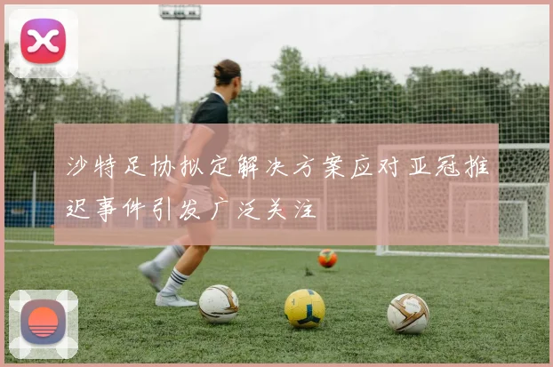 沙特足协拟定解决方案应对亚冠推迟事件引发广泛关注