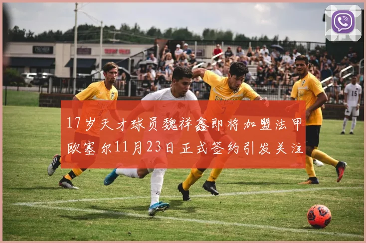 17岁天才球员魏祥鑫即将加盟法甲欧塞尔11月23日正式签约引发关注