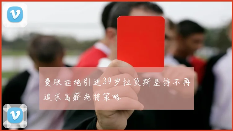 曼联拒绝引进39岁拉莫斯坚持不再追求高薪老将策略
