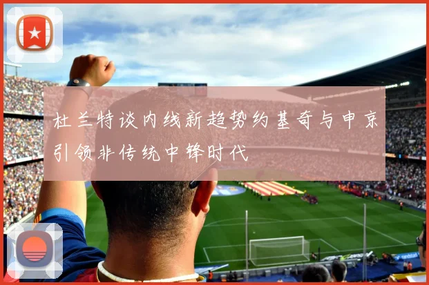 杜兰特谈内线新趋势约基奇与申京引领非传统中锋时代