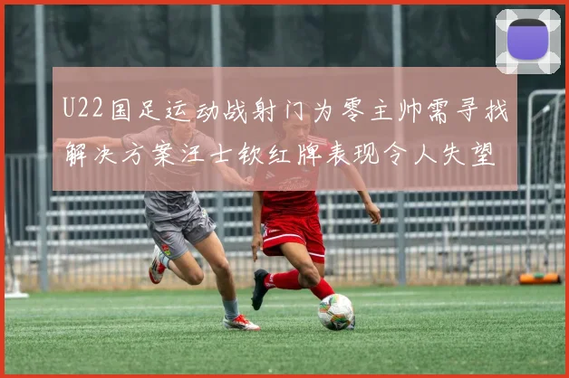 U22国足运动战射门为零主帅需寻找解决方案汪士钦红牌表现令人失望