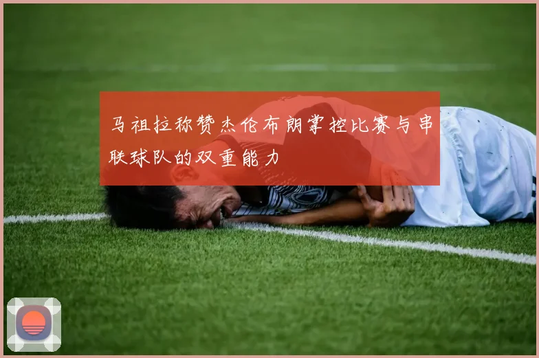 马祖拉称赞杰伦布朗掌控比赛与串联球队的双重能力