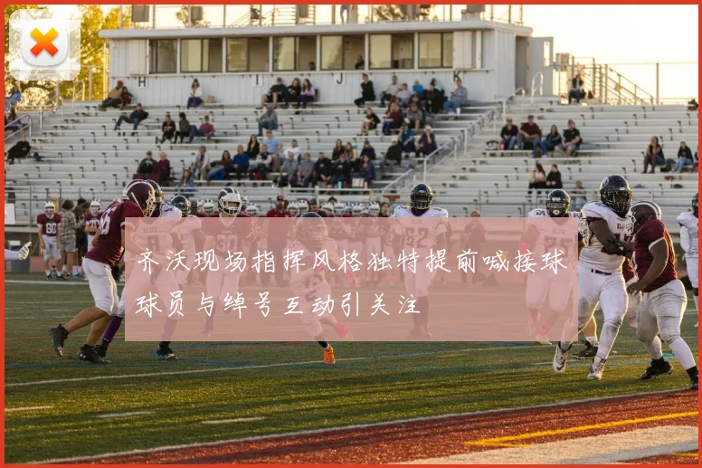 齐沃现场指挥风格独特提前喊接球球员与绰号互动引关注