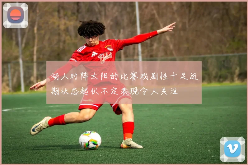 湖人对阵太阳的比赛戏剧性十足近期状态起伏不定表现令人关注