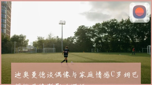 迪奥曼德谈偶像与家庭情感C罗姆巴佩维尼修斯影响深远