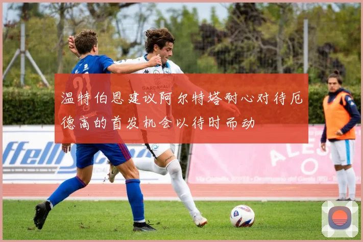 温特伯恩建议阿尔特塔耐心对待厄德高的首发机会以待时而动