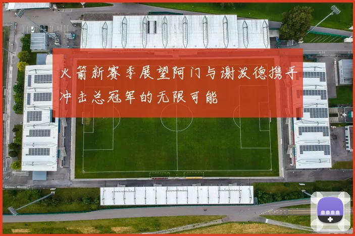 火箭新赛季展望阿门与谢泼德携手冲击总冠军的无限可能