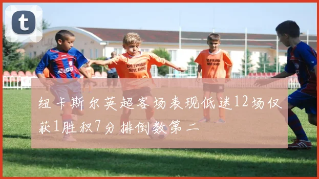 纽卡斯尔英超客场表现低迷12场仅获1胜积7分排倒数第二