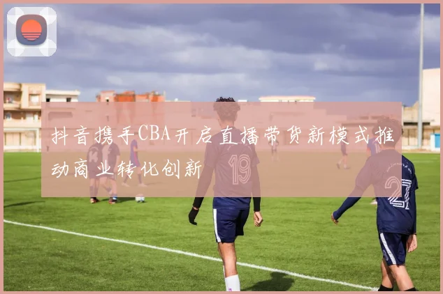 抖音携手CBA开启直播带货新模式推动商业转化创新