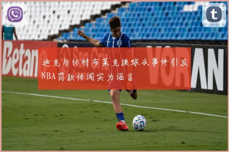 迪克与怀特布莱克换球衣事件引发NBA罚款传闻实为谣言