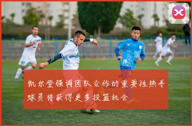 凯尔登强调团队合作的重要性热手球员将获得更多投篮机会