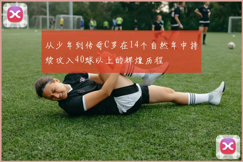 从少年到传奇C罗在14个自然年中持续攻入40球以上的辉煌历程
