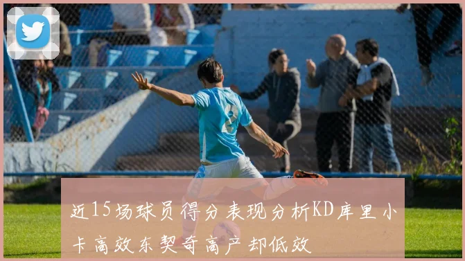 近15场球员得分表现分析KD库里小卡高效东契奇高产却低效