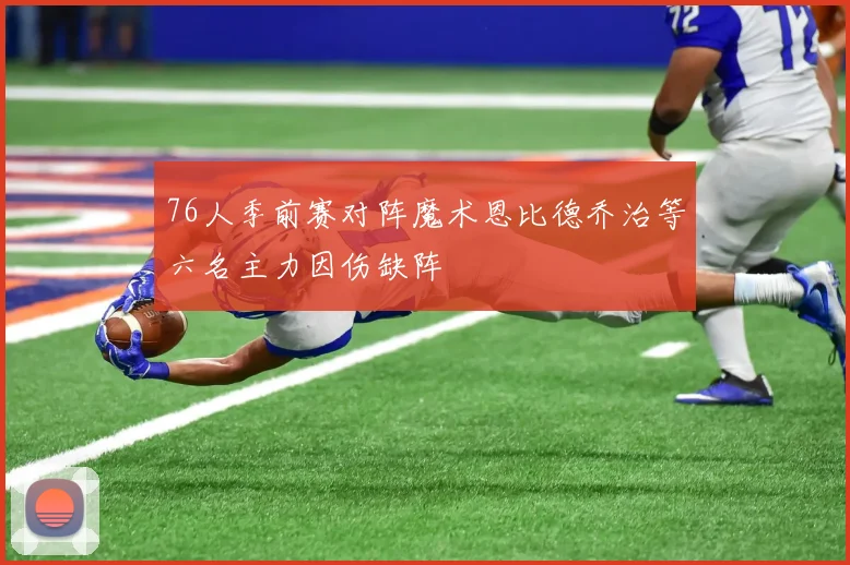 76人季前赛对阵魔术恩比德乔治等六名主力因伤缺阵