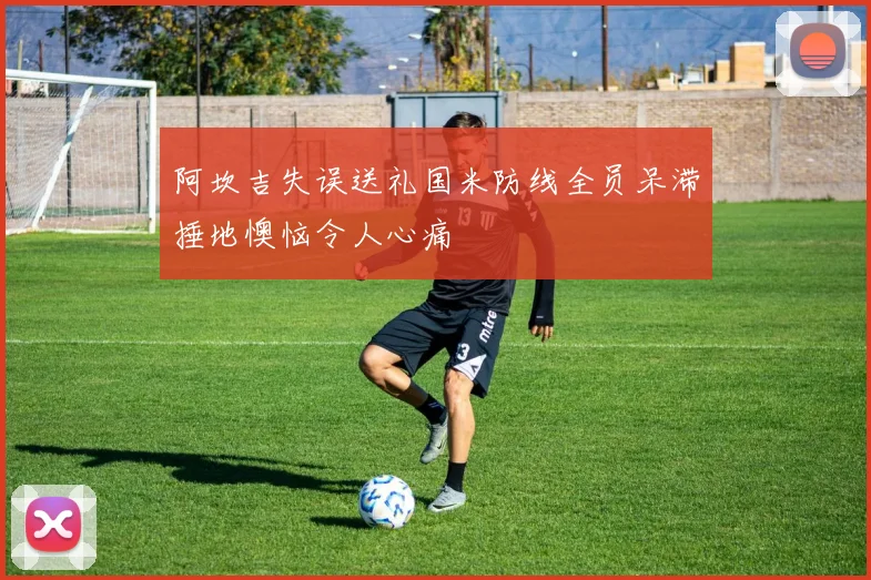 阿坎吉失误送礼国米防线全员呆滞捶地懊恼令人心痛