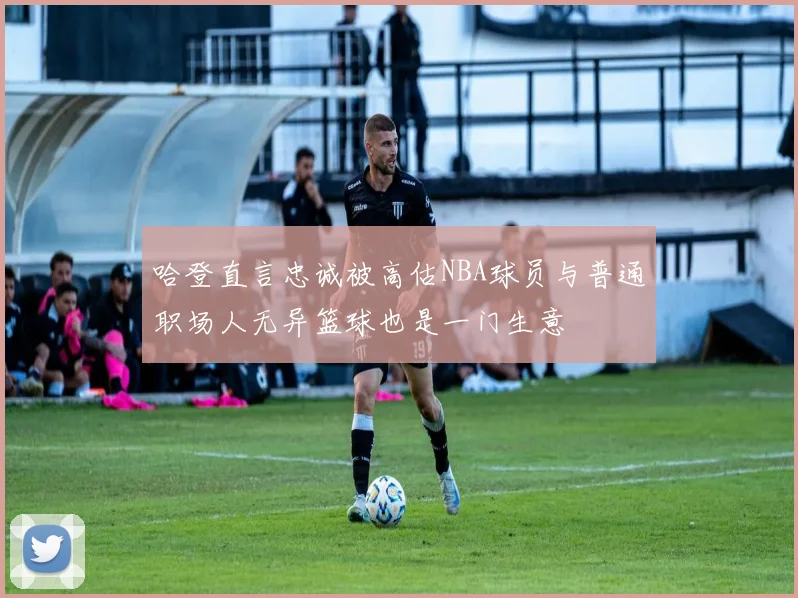哈登直言忠诚被高估NBA球员与普通职场人无异篮球也是一门生意