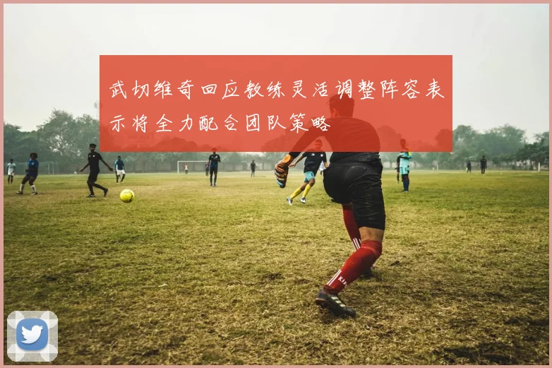 武切维奇回应教练灵活调整阵容表示将全力配合团队策略