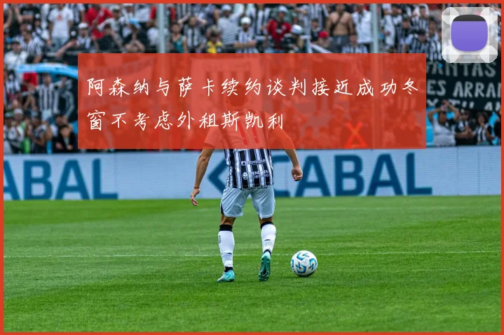 阿森纳与萨卡续约谈判接近成功冬窗不考虑外租斯凯利