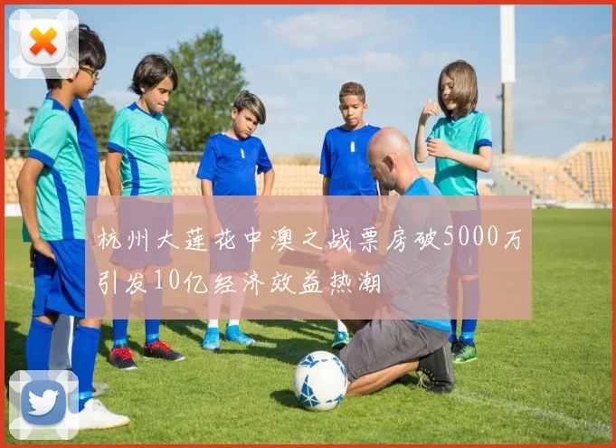 杭州大莲花中澳之战票房破5000万引发10亿经济效益热潮