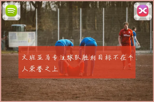 文班亚马专注球队胜利目标不在个人荣誉之上