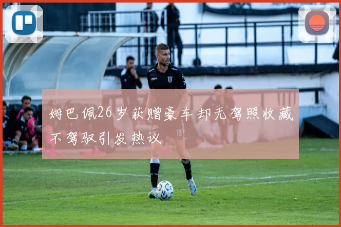 姆巴佩26岁获赠豪车却无驾照收藏不驾驭引发热议