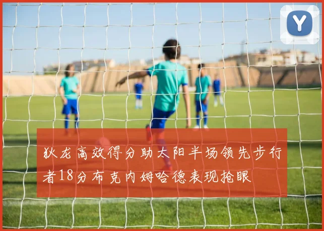 狄龙高效得分助太阳半场领先步行者18分布克内姆哈德表现抢眼