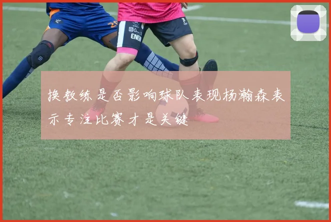 换教练是否影响球队表现杨瀚森表示专注比赛才是关键