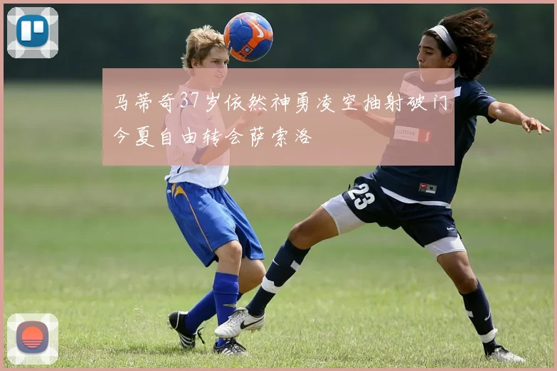 马蒂奇37岁依然神勇凌空抽射破门今夏自由转会萨索洛