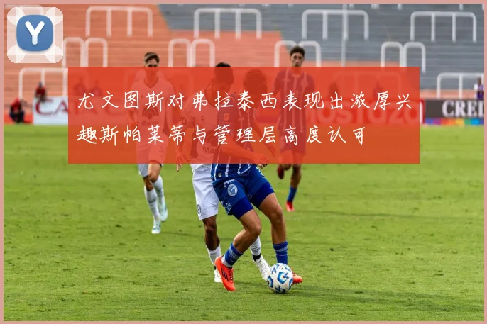 尤文图斯对弗拉泰西表现出浓厚兴趣斯帕莱蒂与管理层高度认可