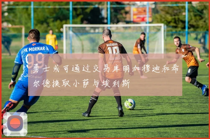 勇士或可通过交易库明加穆迪和希尔德换取小萨与埃利斯